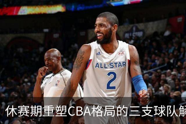 休赛期重塑CBA格局的三支球队解析